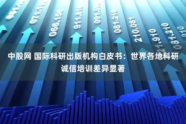 中股网 国际科研出版机构白皮书：世界各地科研诚信培训差异显著