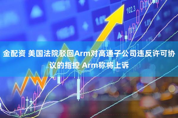 金配资 美国法院驳回Arm对高通子公司违反许可协议的指控 Arm称将上诉